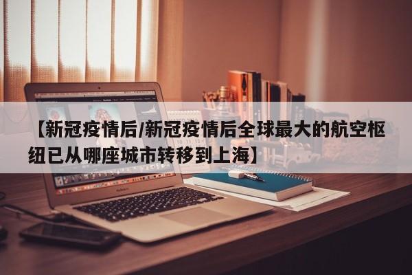 【新冠疫情后/新冠疫情后全球最大的航空枢纽已从哪座城市转移到上海】