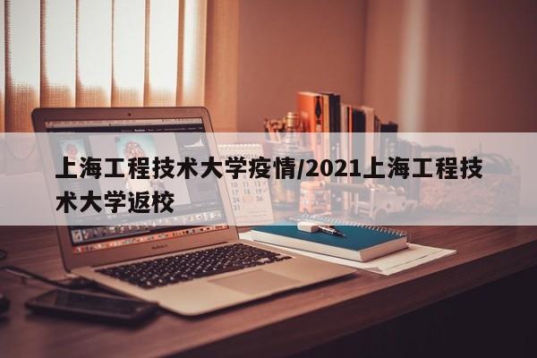 上海工程技术大学疫情/2021上海工程技术大学返校
