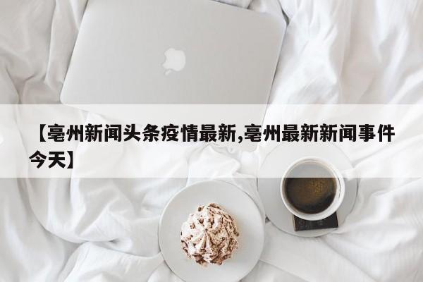 【亳州新闻头条疫情最新,亳州最新新闻事件今天】