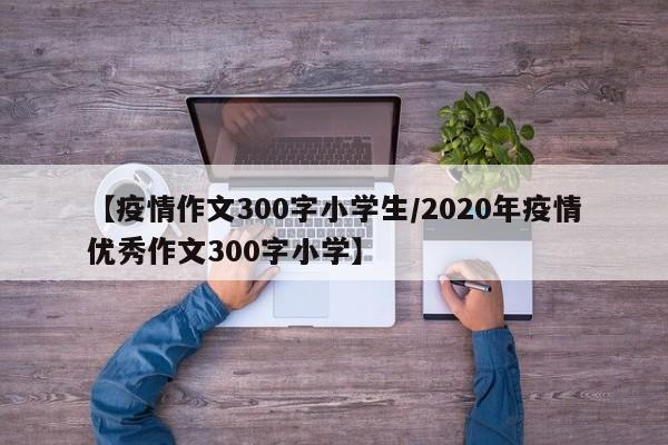 【疫情作文300字小学生/2020年疫情优秀作文300字小学】