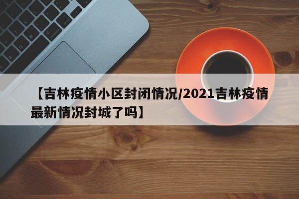 【吉林疫情小区封闭情况/2021吉林疫情最新情况封城了吗】