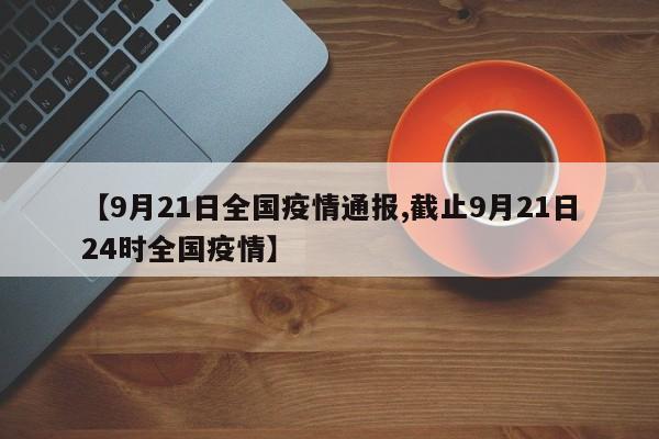 【9月21日全国疫情通报,截止9月21日24时全国疫情】