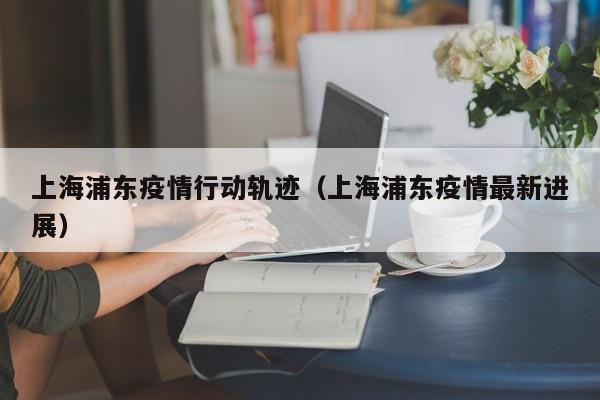 上海浦东疫情行动轨迹（上海浦东疫情最新进展）