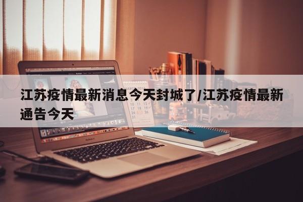 江苏疫情最新消息今天封城了/江苏疫情最新通告今天