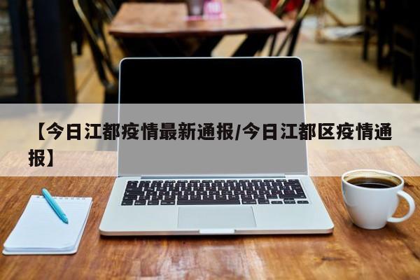 【今日江都疫情最新通报/今日江都区疫情通报】