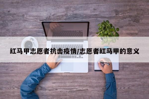 红马甲志愿者抗击疫情/志愿者红马甲的意义