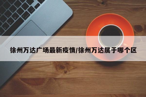 徐州万达广场最新疫情/徐州万达属于哪个区