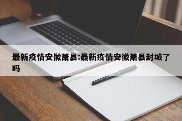 最新疫情安徽萧县:最新疫情安徽萧县封城了吗