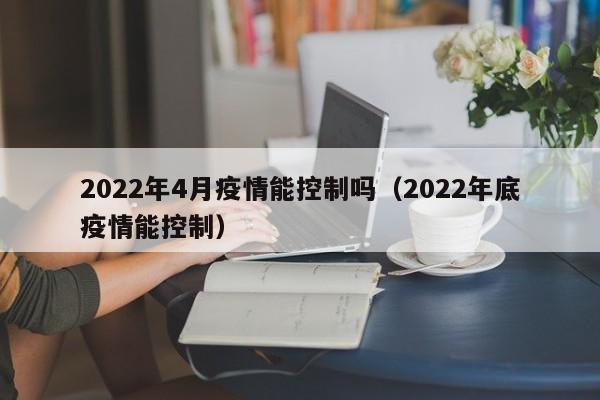 2022年4月疫情能控制吗（2022年底疫情能控制）
